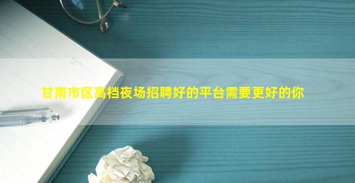 甘南市区高档夜场招聘好的平台需要更好的你